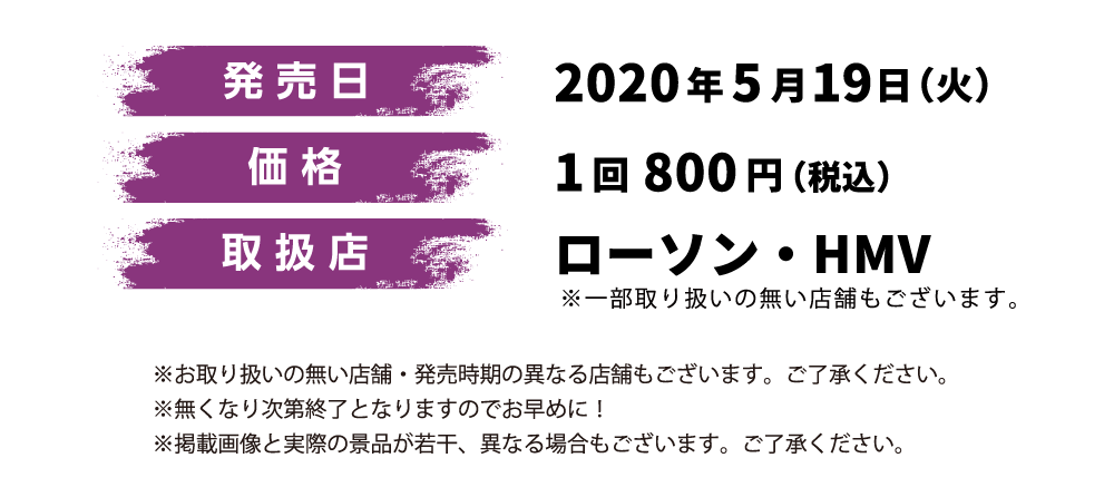 発売日 2020年5月19日（火） 価格 1回880円（税込） 取扱店 ローソン、HMV ※一部取り扱いの無い店舗もございます。 ※一部取り扱いの無い店舗・発売時期の異なる店舗もございます。 ご了承ください。 ※無くなり次第終了となりますのでお早めに！ ※掲載画像と実際の景品が若干、異なる場合もございます。ご了承ください。