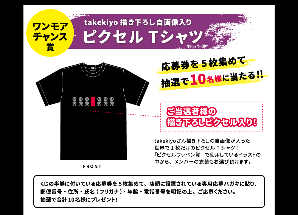 ワンモアチャンス賞 takekiyo描き下ろし自画像入りピクセルTシャツ 応募券を5枚集めて抽選で10名様に当たる!! ご当選者様の描き下ろしピクセル入り! takekiyoさん描き下ろしの自画像が入った世界で1枚だけのピクセルTシャツ!「ピクセルワッペン賞」で使用している中からメンバーの衣装もお選び頂けます。 くじの半券についている応募券を5枚集めて、店頭に設置されている専用応募ハガキに貼り、住所・氏名（フリガナ）・年齢・電話番号を明記の上、ご応募ください。抽選で合計10名様にプレゼント!