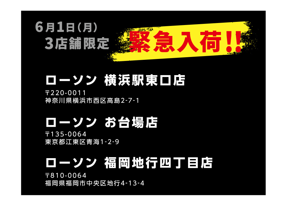 6月1日（月）３店舗限定 緊急入荷！！ 【ローソン 横浜駅東口店】〒220-0011 神奈川県横浜市西区高島2‐7‐1 【ローソン お台場店】〒135-0064 東京都江東区青海1‐2‐9 【ローソン 福岡地行四丁目店】〒810-0064 福岡県福岡市中央区地行4‐13‐4